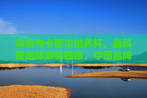 海信与卡塔尔世界杯，当科技足球激情碰撞，中国品牌闪耀世界舞台，科技足球激情碰撞，海信闪耀世界杯中国力量