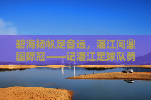 碧海扬帆足音远，湛江问鼎国际冠——记湛江足球队勇夺国际冠军之路，湛江碧海扬帆问鼎国际冠