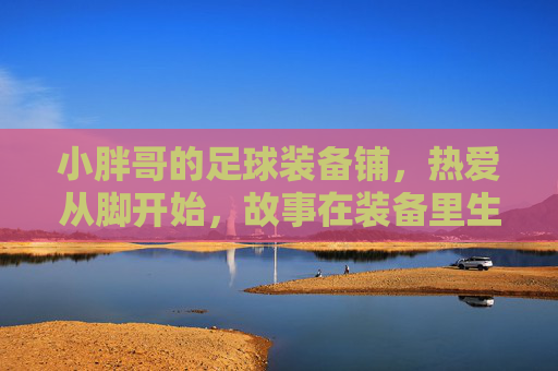 小胖哥的足球装备铺，热爱从脚开始，故事在装备里生长，小胖哥的足球铺，热爱从脚开始，故事在装备里生长
