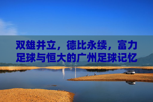 双雄并立，德比永续，富力足球与恒大的广州足球记忆，双雄德比永续，广州足球记忆