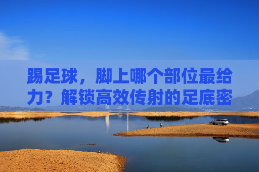 踢足球，脚上哪个部位最给力？解锁高效传射的足底密码，足球高效传射的足底密码