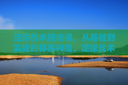 足球战术理论课，从基础到实战的体系构建，足球战术理论课，从基础到实战的体系构建