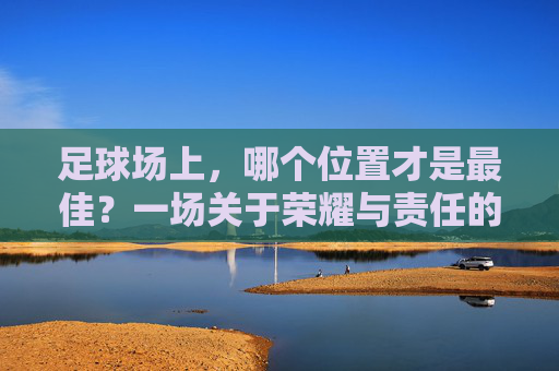 足球场上，哪个位置才是最佳？一场关于荣耀与责任的思辨，足球场上的最佳位置，荣耀与责任的思辨