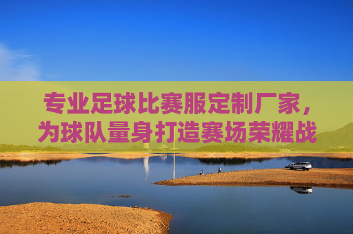 专业足球比赛服定制厂家，为球队量身打造赛场荣耀战袍
