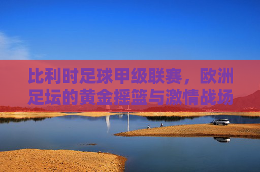 比利时足球甲级联赛，欧洲足坛的黄金摇篮与激情战场，比利时足球甲级联赛，欧洲足坛的黄金摇篮与激情战场
