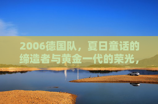 2006德国队，夏日童话的缔造者与黄金一代的荣光，2006德国队，夏日童话缔造者与黄金一代荣光