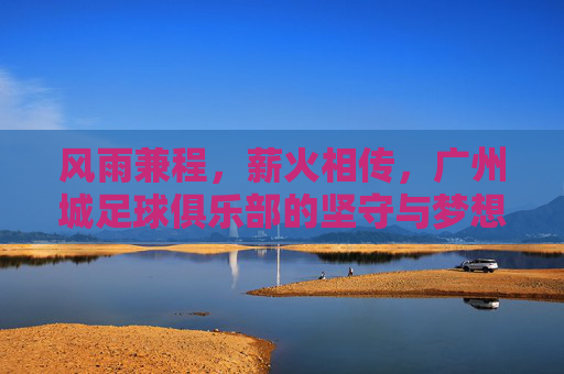 风雨兼程，薪火相传，广州城足球俱乐部的坚守与梦想，风雨兼程薪火相传，广州城坚守梦想