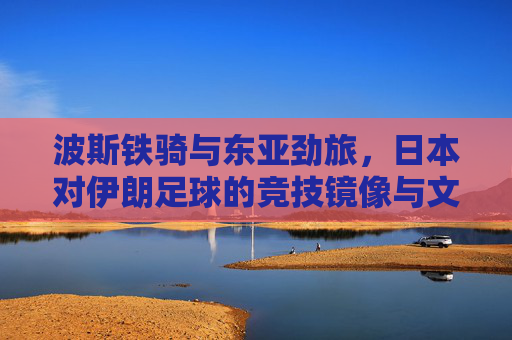 波斯铁骑与东亚劲旅，日本对伊朗足球的竞技镜像与文化博弈，波斯铁骑与东亚劲旅，竞技镜像与文化博弈