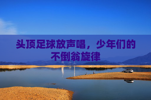 头顶足球放声唱，少年们的不倒翁旋律