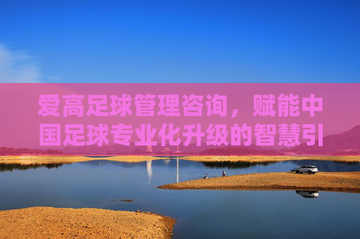 爱高足球管理咨询，赋能中国足球专业化升级的智慧引擎，爱高足球管理咨询，赋能中国足球专业化升级的智慧引擎