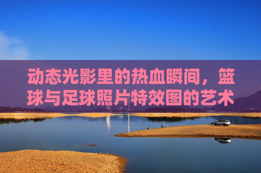 动态光影里的热血瞬间，篮球与足球照片特效图的艺术表达，动态光影·热血定格，篮球足球特效艺术