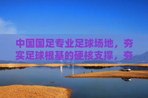 中国国足专业足球场地，夯实足球根基的硬核支撑，夯实国足根基，专业足球场地的硬核支撑