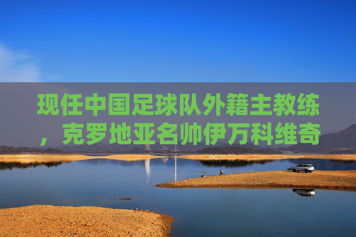 现任中国足球队外籍主教练，克罗地亚名帅伊万科维奇的使命与征程，伊万科维奇，中国足球队的使命与征程