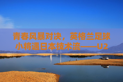 青春风暴对决，英格兰足球小将遇日本技术流——U20世界杯半决赛风云，U20世界杯半决赛，英格兰青春风暴战日本技术流