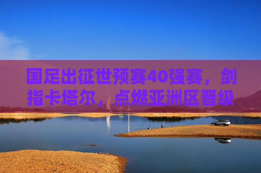 国足出征世预赛40强赛，剑指卡塔尔，点燃亚洲区晋级希望