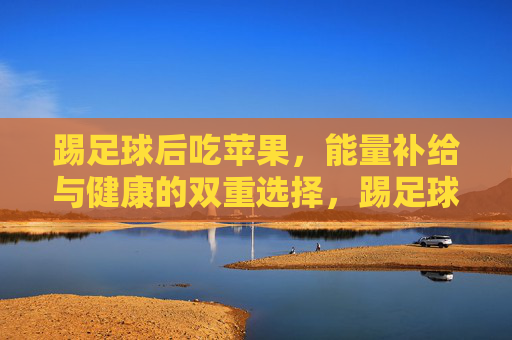 踢足球后吃苹果，能量补给与健康的双重选择，踢足球后吃苹果，能量补给与健康兼得