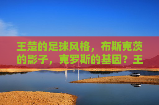 王楚的足球风格，布斯克茨的影子，克罗斯的基因？王楚的足球风格，布斯克茨的影子与克罗斯的基因？