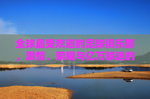 全球最受欢迎的足球俱乐部，激情、荣耀与亿万球迷的信仰，全球最受欢迎足球俱乐部，激情荣耀与亿万球迷信仰