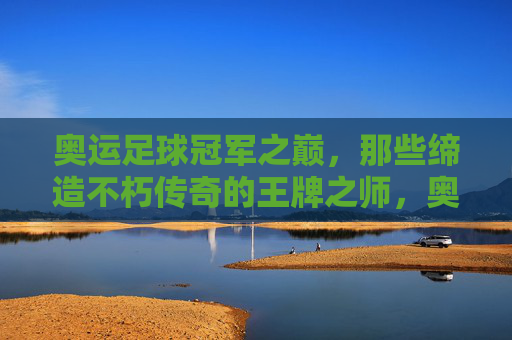奥运足球冠军之巅，那些缔造不朽传奇的王牌之师，奥运足球冠军之巅，缔造传奇的王牌之师