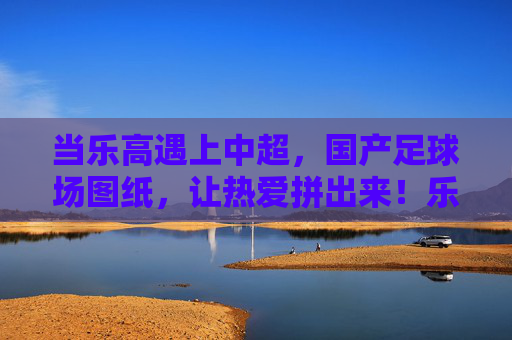 当乐高遇上中超，国产足球场图纸，让热爱拼出来！乐高遇上中超，国产足球场，拼出热爱