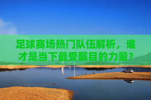 足球赛场热门队伍解析，谁才是当下最受瞩目的力量？