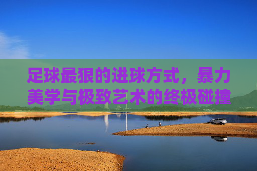 足球最狠的进球方式，暴力美学与极致艺术的终极碰撞，足球最狠进球，暴力美学与极致艺术的终极碰撞