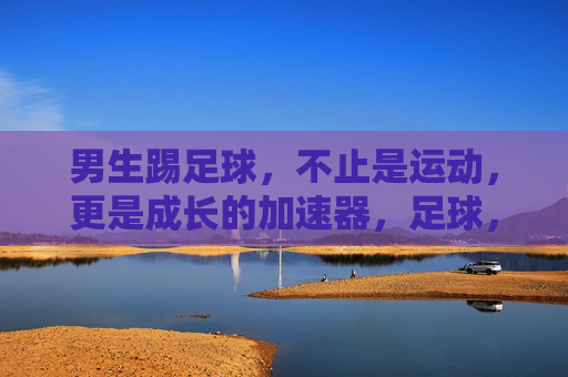 男生踢足球，不止是运动，更是成长的加速器，足球，男生成长的加速器