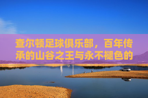 查尔顿足球俱乐部，百年传承的山谷之王与永不褪色的红军精神