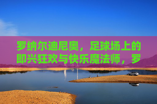罗纳尔迪尼奥，足球场上的即兴狂欢与快乐魔法师，罗纳尔迪尼奥，足球场的即兴狂欢魔法师