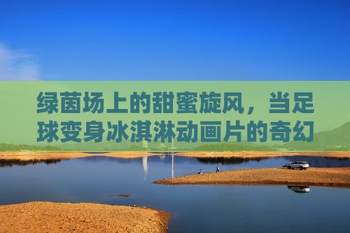 绿茵场上的甜蜜旋风，当足球变身冰淇淋动画片的奇幻冒险，绿茵场上的足球冰淇淋奇幻冒险