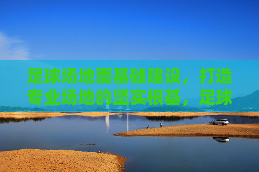 足球场地面基础建设，打造专业场地的坚实根基，足球场地面基础建设，专业场地的坚实根基