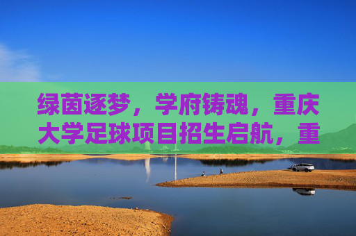 绿茵逐梦，学府铸魂，重庆大学足球项目招生启航，重庆大学足球项目招生启航，绿茵逐梦，学府铸魂