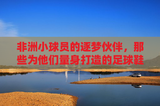 非洲小球员的逐梦伙伴，那些为他们量身打造的足球鞋品牌，非洲小球员的逐梦伙伴，量身打造的足球鞋品牌