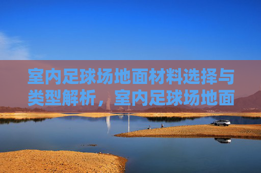 室内足球场地面材料选择与类型解析，室内足球场地面材料选择与类型解析