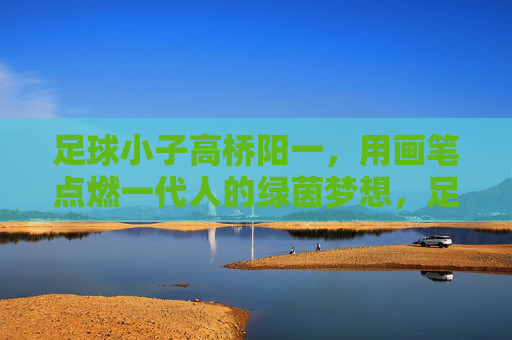 足球小子高桥阳一，用画笔点燃一代人的绿茵梦想，足球小子高桥阳一，画笔点燃一代绿茵梦