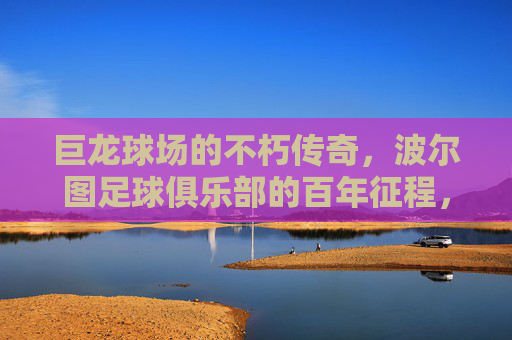 巨龙球场的不朽传奇，波尔图足球俱乐部的百年征程，巨龙球场与波尔图，百年足球不朽传奇