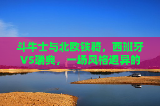 斗牛士与北欧铁骑，西班牙VS瑞典，一场风格迥异的足球美学，斗牛士与北欧铁骑，西班牙VS瑞典的足球美学碰撞