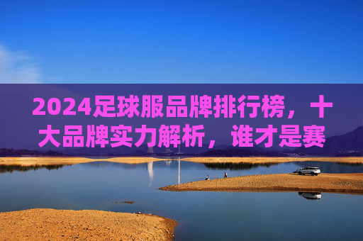 2024足球服品牌排行榜，十大品牌实力解析，谁才是赛场王者？2024足球服品牌排行榜，十大品牌实力解析，谁是赛场王者？