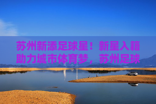 苏州新添足球星！新星入籍助力城市体育梦，苏州足球新星入籍，助力城市体育梦