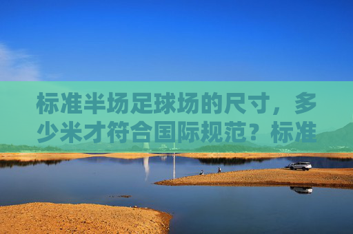 标准半场足球场的尺寸，多少米才符合国际规范？标准半场足球场尺寸的国际规范是多少米？