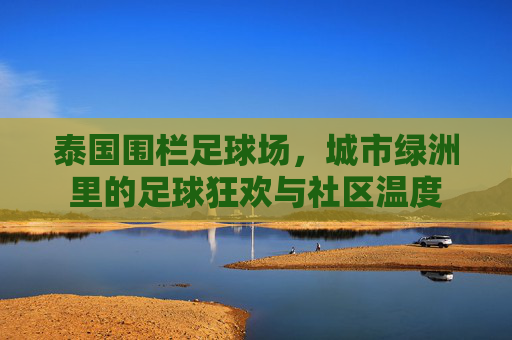 泰国围栏足球场，城市绿洲里的足球狂欢与社区温度