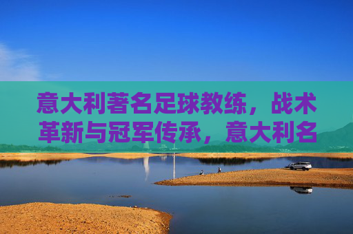 意大利著名足球教练，战术革新与冠军传承，意大利名帅，战术革新与冠军传承