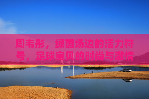 周韦彤，绿茵场边的活力符号，足球宝贝的时尚与激情，周韦彤，绿茵场边的活力符号，足球宝贝的时尚激情
