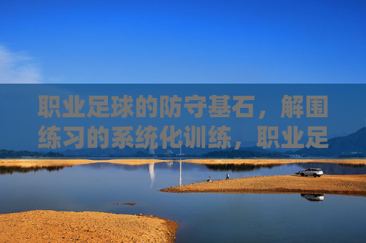 职业足球的防守基石，解围练习的系统化训练，职业足球防守基石，解围系统化训练