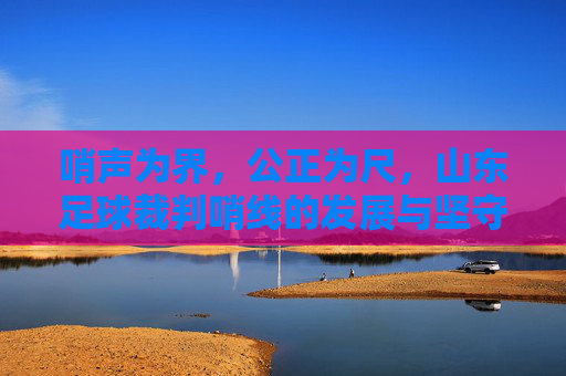 哨声为界，公正为尺，山东足球裁判哨线的发展与坚守，哨声为界 公正为尺，山东足球裁判哨线的发展坚守