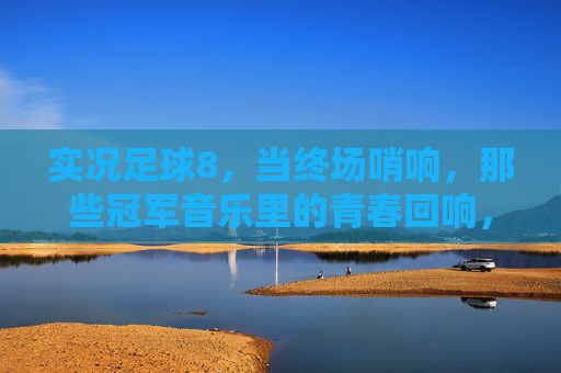 实况足球8，当终场哨响，那些冠军音乐里的青春回响，实况足球8终场哨，冠军音乐里的青春回响