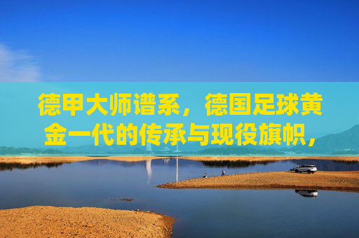 德甲大师谱系，德国足球黄金一代的传承与现役旗帜，德甲大师谱系，黄金一代传承与现役旗帜