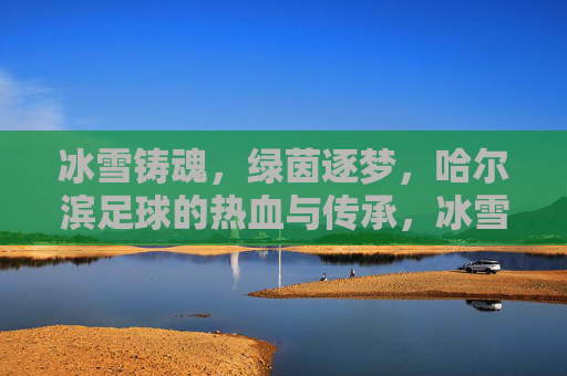 冰雪铸魂,绿茵逐梦,哈尔滨足球的热血与传承,冰雪魂·绿茵梦,哈尔滨足球的热血传承 冰雪铸魂,绿茵逐梦,哈尔滨足球的热血与传承,冰雪魂·绿茵梦,哈尔滨足球的热血传承