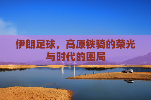 伊朗足球，高原铁骑的荣光与时代的困局
