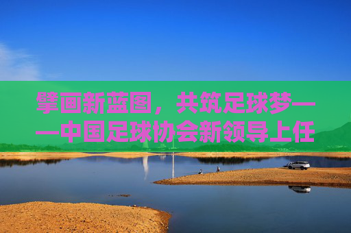 擘画新蓝图，共筑足球梦——中国足球协会新领导上任寄语，擘画新蓝图 共筑足球梦——中国足协新领导上任
